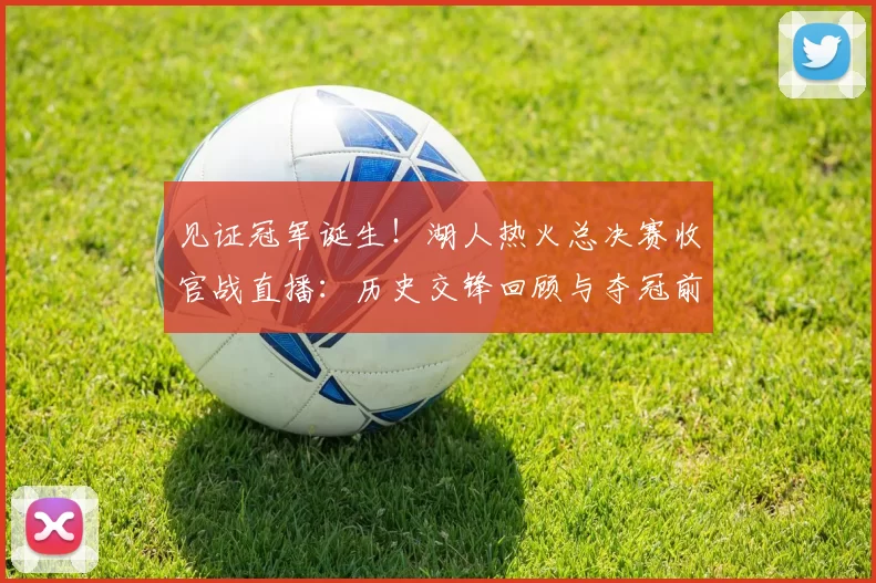 见证冠军诞生!湖人热火总决赛收官战直播:历史交锋回顾与夺冠前景分析