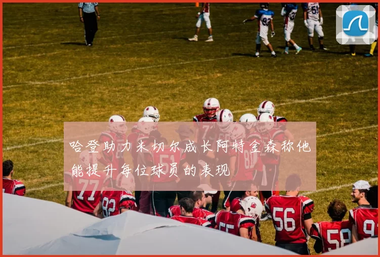 哈登助力米切尔成长阿特金森称他能提升每位球员的表现