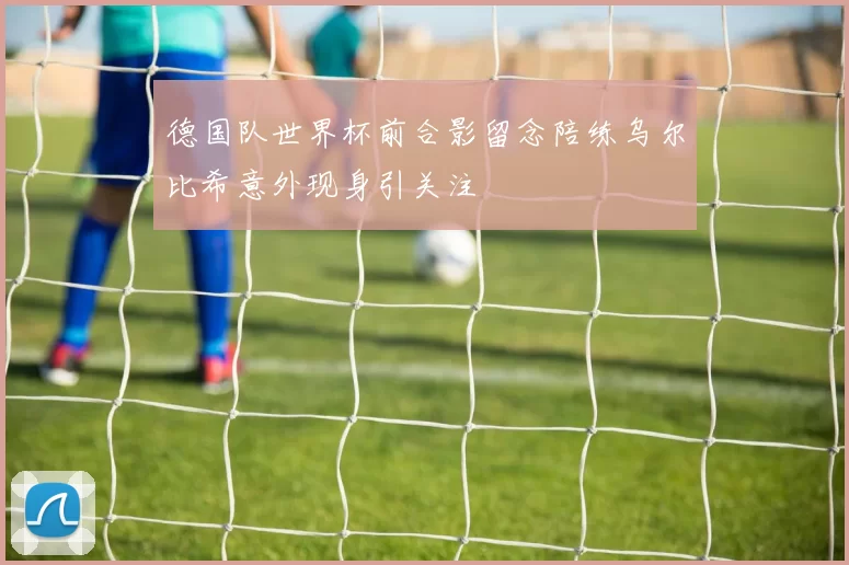 德国队世界杯前合影留念陪练乌尔比希意外现身引关注