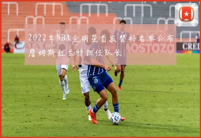 2022年NBA全明星首发替补名单公布詹姆斯杜兰特担任队长