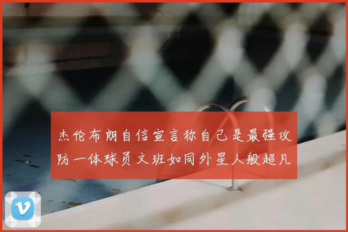 杰伦布朗自信宣言称自己是最强攻防一体球员文班如同外星人般超凡脱俗