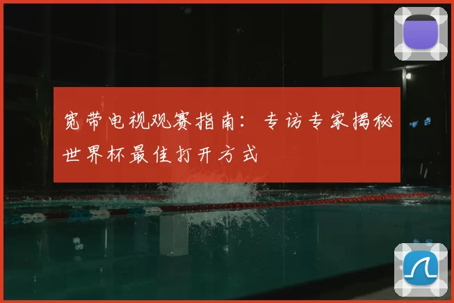 宽带电视观赛指南:专访专家揭秘世界杯最佳打开方式
