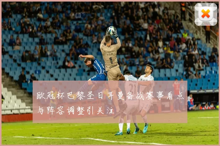 欧冠杯巴黎圣日耳曼备战赛事看点与阵容调整引关注