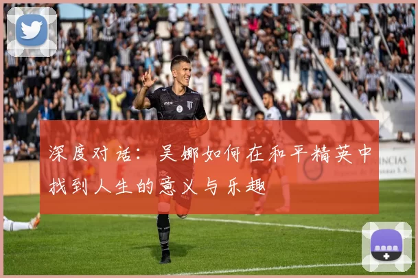 深度对话:吴娜如何在和平精英中找到人生的意义与乐趣