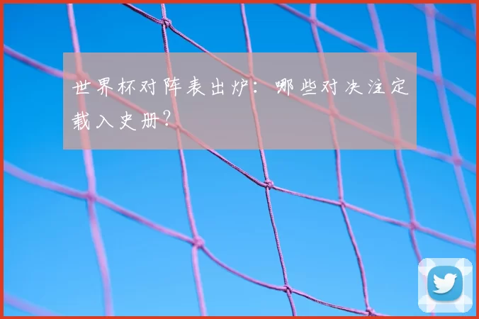 世界杯对阵表出炉：哪些对决注定载入史册？
